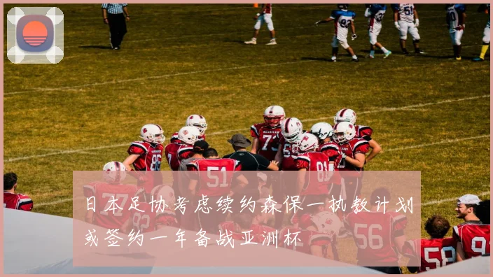 日本足协考虑续约森保一执教计划或签约一年备战亚洲杯