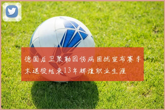 德国后卫聚勒因伤病困扰宣布赛季末退役结束13年辉煌职业生涯