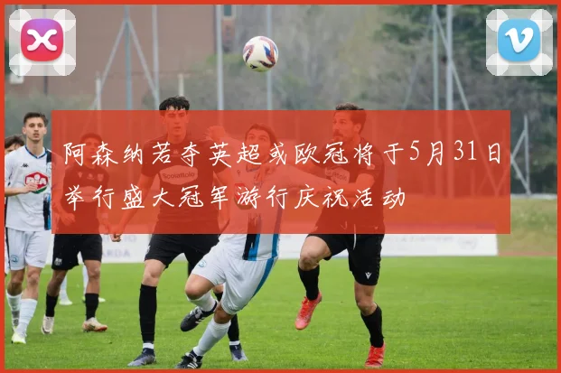 阿森纳若夺英超或欧冠将于5月31日举行盛大冠军游行庆祝活动
