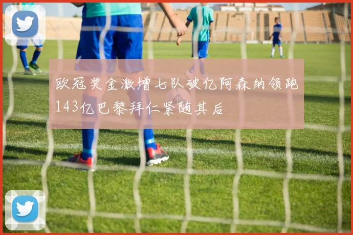 欧冠奖金激增七队破亿阿森纳领跑143亿巴黎拜仁紧随其后