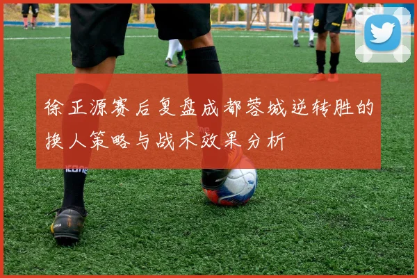 徐正源赛后复盘成都蓉城逆转胜的换人策略与战术效果分析