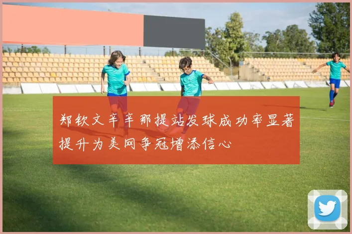 郑钦文辛辛那提站发球成功率显著提升为美网争冠增添信心