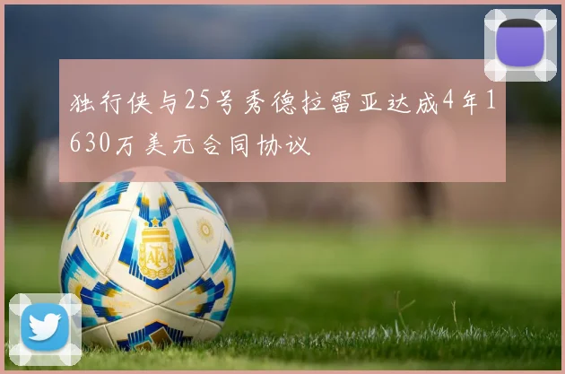 独行侠与25号秀德拉雷亚达成4年1630万美元合同协议