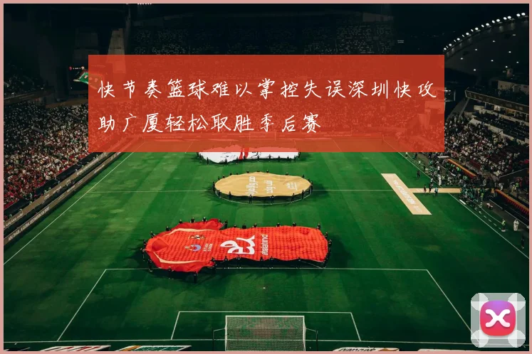 快节奏篮球难以掌控失误深圳快攻助广厦轻松取胜季后赛