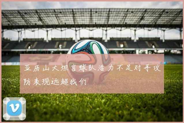 亚历山大坦言球队活力不足对手攻防表现远超我们