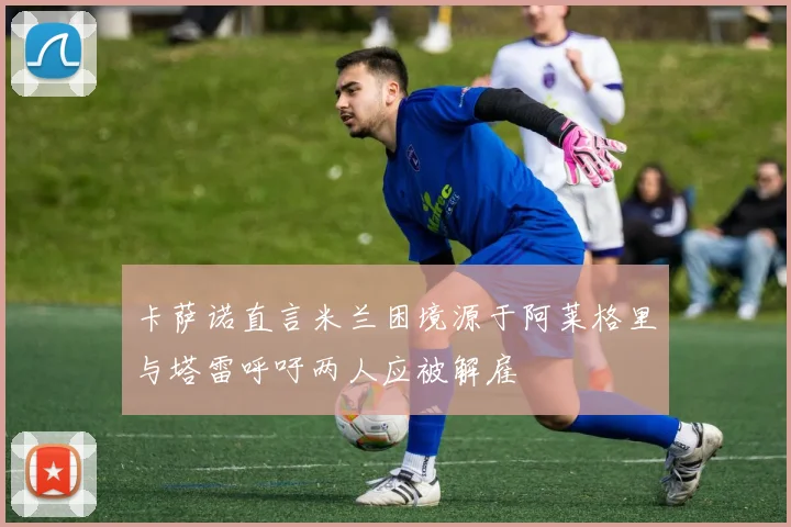 卡萨诺直言米兰困境源于阿莱格里与塔雷呼吁两人应被解雇