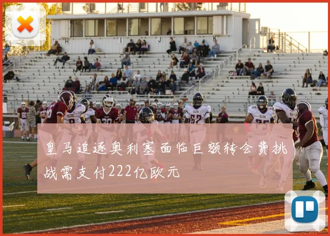 皇马追逐奥利塞面临巨额转会费挑战需支付222亿欧元