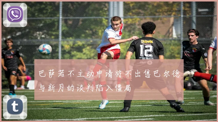 巴萨若不主动申请将不出售巴尔德与新月的谈判陷入僵局