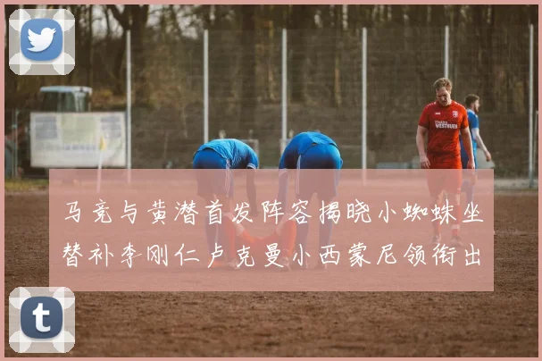 马竞与黄潜首发阵容揭晓小蜘蛛坐替补李刚仁卢克曼小西蒙尼领衔出战