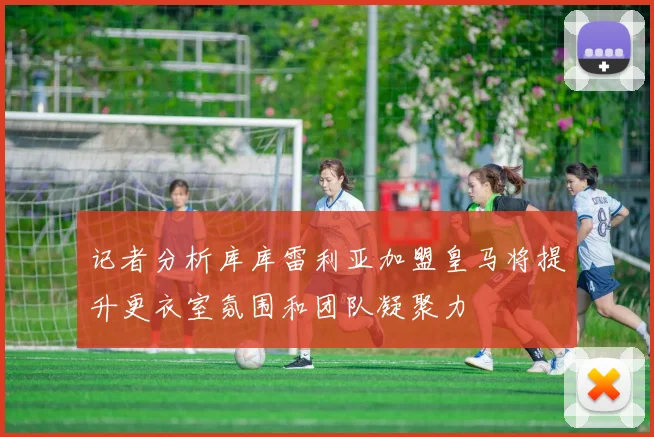 记者分析库库雷利亚加盟皇马将提升更衣室氛围和团队凝聚力