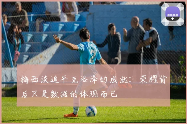 梅西谈追平克洛泽的成就：荣耀背后只是数据的体现而已