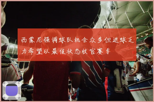 西蒙尼强调球队机会众多但进球乏力希望以最佳状态收官赛季