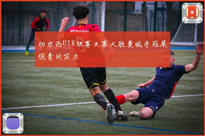 切尔西U18联赛决赛大胜曼城夺冠展现青训实力
