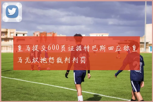 皇马提交600页证据特巴斯回应称皇马无权抱怨裁判判罚