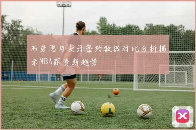布劳恩与麦丹签约数据对比分析揭示NBA薪资新趋势