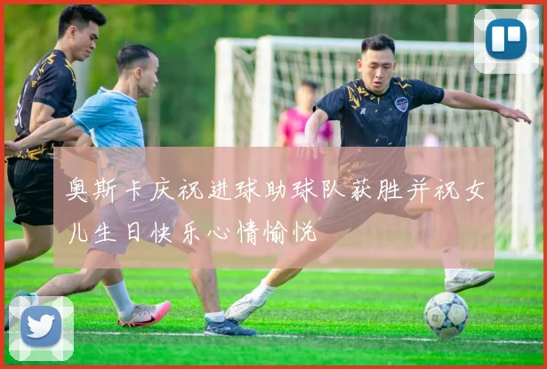 奥斯卡庆祝进球助球队获胜并祝女儿生日快乐心情愉悦