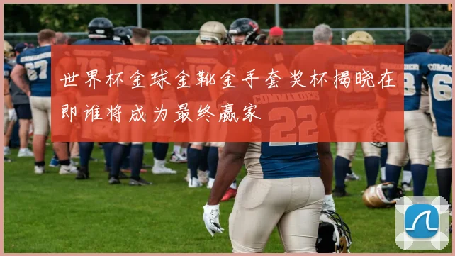 世界杯金球金靴金手套奖杯揭晓在即谁将成为最终赢家