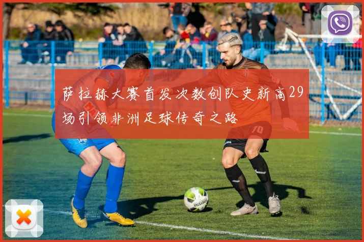 萨拉赫大赛首发次数创队史新高29场引领非洲足球传奇之路