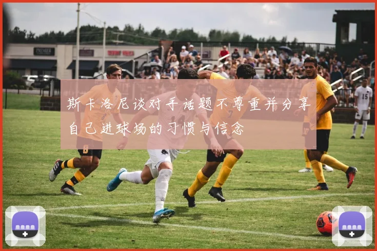 斯卡洛尼谈对手话题不尊重并分享自己进球场的习惯与信念