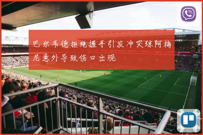 巴尔韦德拒绝握手引发冲突琼阿梅尼意外导致伤口出现