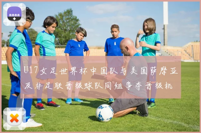 U17女足世界杯中国队与美国萨摩亚及非足联晋级球队同组争夺晋级机会